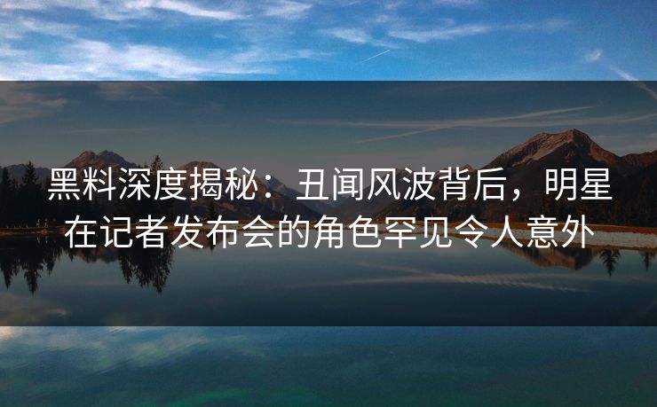 黑料深度揭秘：丑闻风波背后，明星在记者发布会的角色罕见令人意外