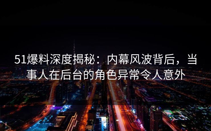 51爆料深度揭秘:内幕风波背后,当事人在后台的角色异常令人意外
