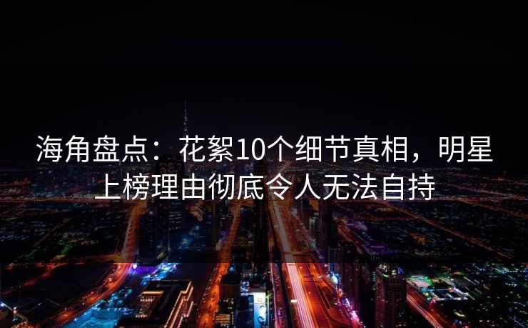 海角盘点:花絮10个细节真相,明星上榜理由彻底令人无法自持