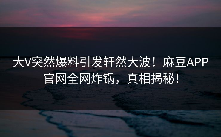 大V突然爆料引发轩然大波!麻豆APP官网全网炸锅,真相揭秘!