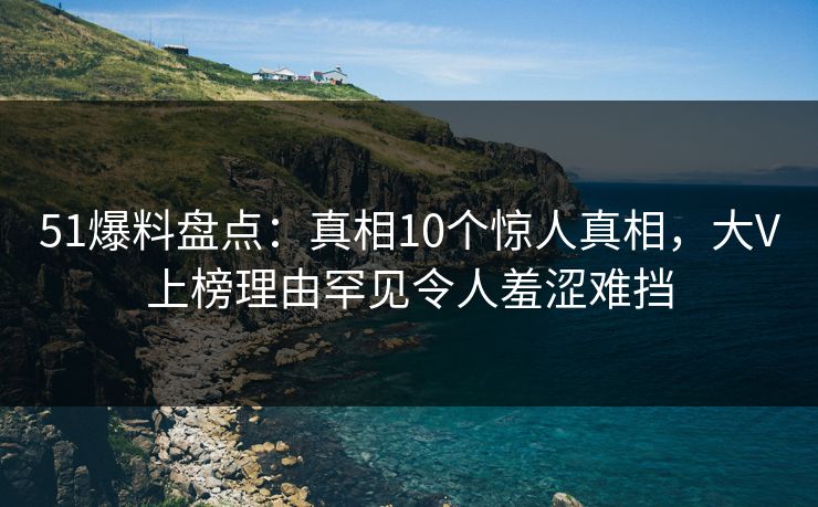 51爆料盘点:真相10个惊人真相,大V上榜理由罕见令人羞涩难挡