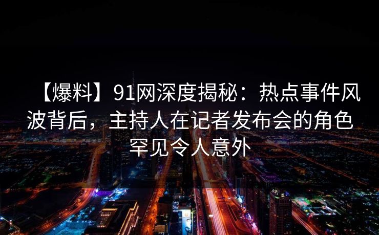 【爆料】91网深度揭秘:热点事件风波背后,主持人在记者发布会的角色罕见令人意外