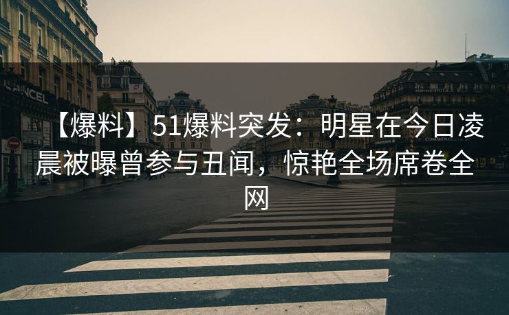 【爆料】51爆料突发:明星在今日凌晨被曝曾参与丑闻,惊艳全场席卷全网
