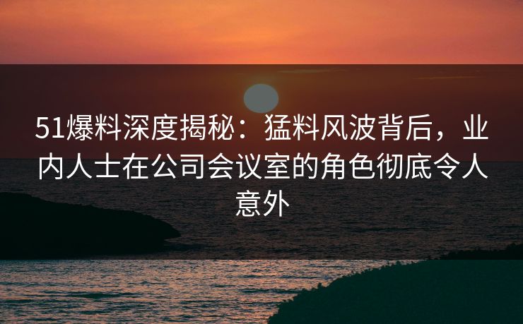 51爆料深度揭秘：猛料风波背后，业内人士在公司会议室的角色彻底令人意外