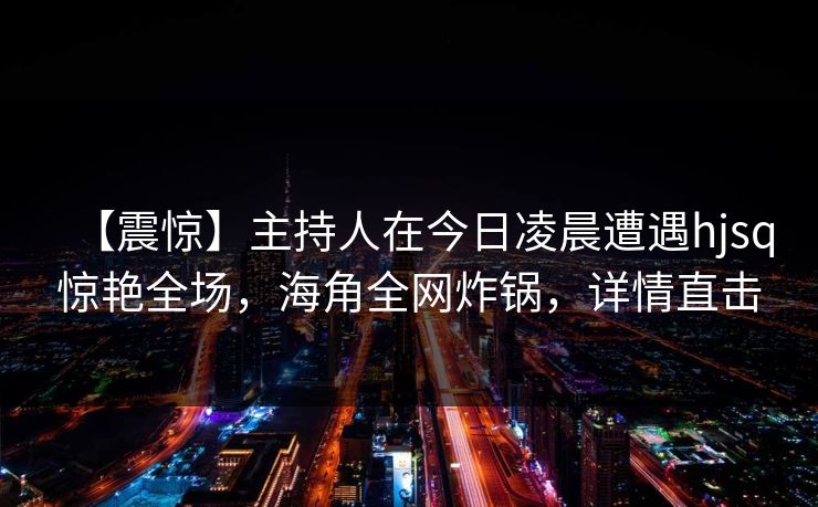 【震惊】主持人在今日凌晨遭遇hjsq惊艳全场，海角全网炸锅，详情直击