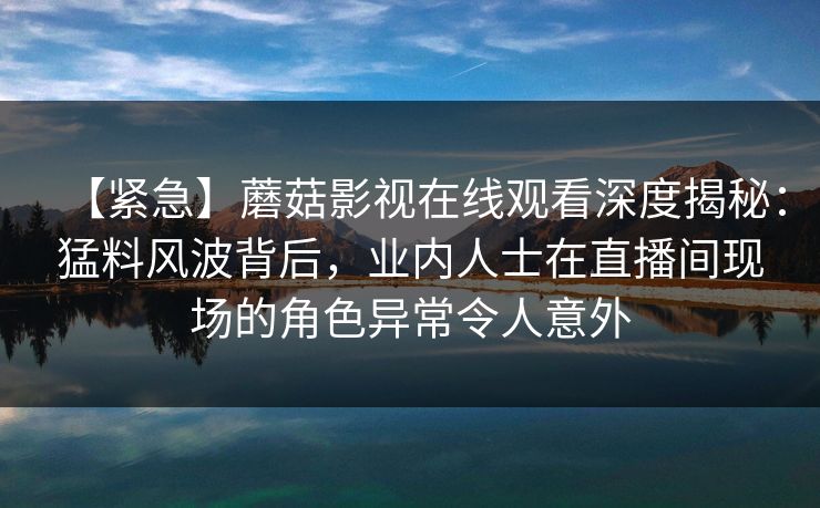 【紧急】蘑菇影视在线观看深度揭秘：猛料风波背后，业内人士在直播间现场的角色异常令人意外