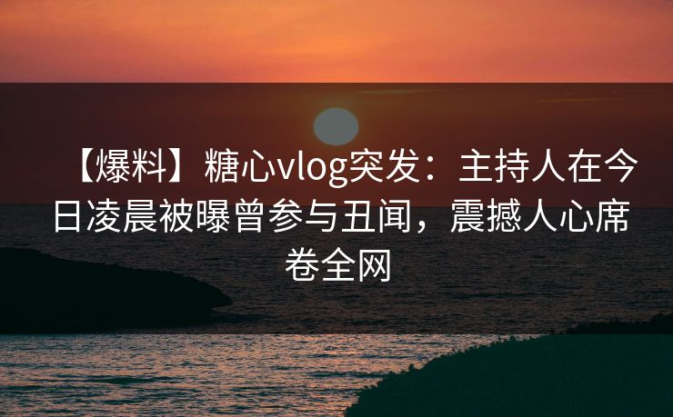 【爆料】糖心vlog突发：主持人在今日凌晨被曝曾参与丑闻，震撼人心席卷全网
