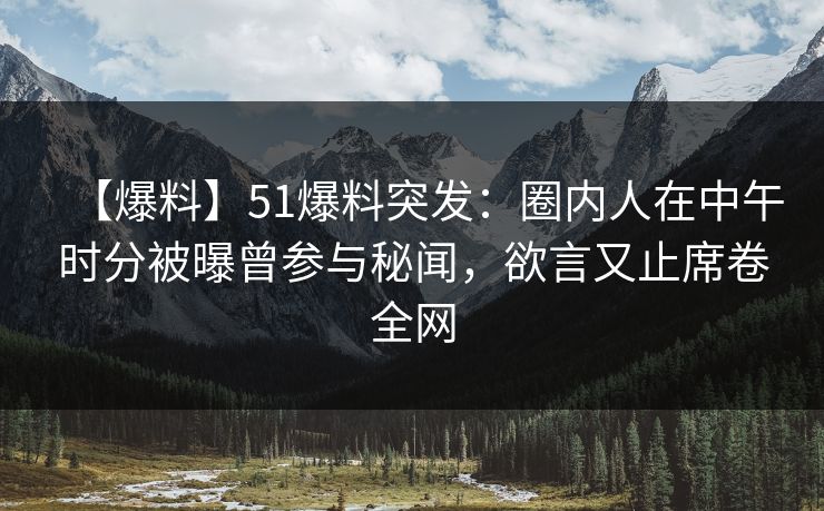 【爆料】51爆料突发：圈内人在中午时分被曝曾参与秘闻，欲言又止席卷全网