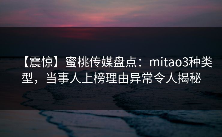 【震惊】蜜桃传媒盘点：mitao3种类型，当事人上榜理由异常令人揭秘
