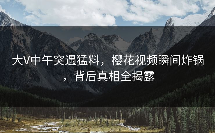 大V中午突遇猛料，樱花视频瞬间炸锅，背后真相全揭露