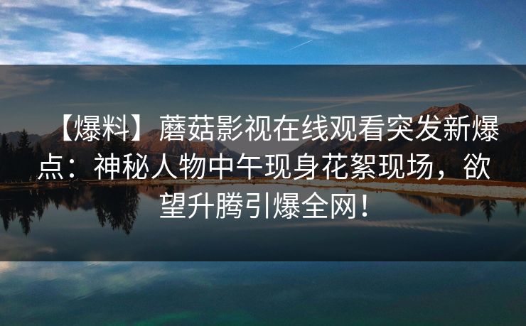 【爆料】蘑菇影视在线观看突发新爆点：神秘人物中午现身花絮现场，欲望升腾引爆全网！