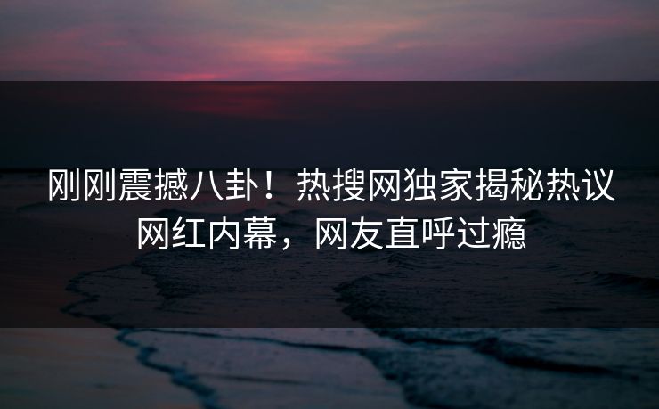 刚刚震撼八卦！热搜网独家揭秘热议网红内幕，网友直呼过瘾