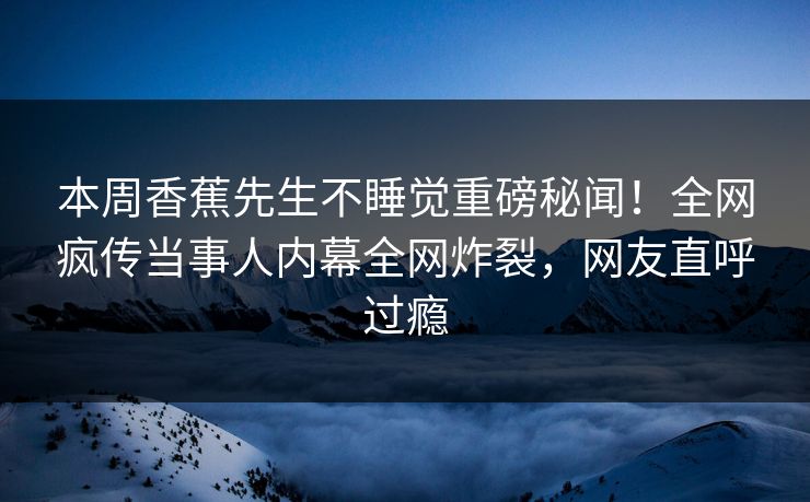 本周香蕉先生不睡觉重磅秘闻！全网疯传当事人内幕全网炸裂，网友直呼过瘾