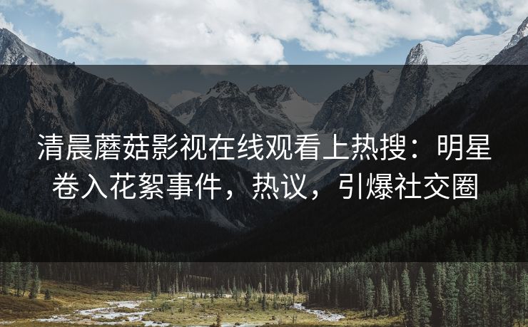 清晨蘑菇影视在线观看上热搜：明星卷入花絮事件，热议，引爆社交圈