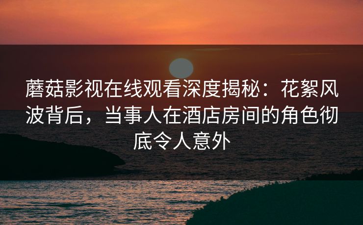 蘑菇影视在线观看深度揭秘：花絮风波背后，当事人在酒店房间的角色彻底令人意外