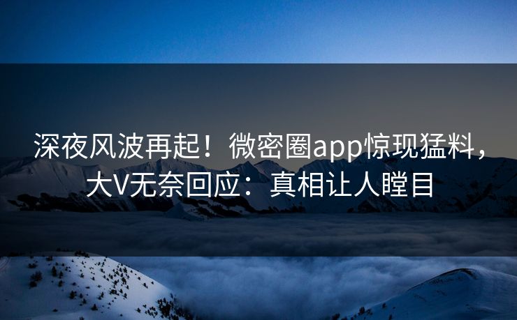 深夜风波再起！微密圈app惊现猛料，大V无奈回应：真相让人瞠目