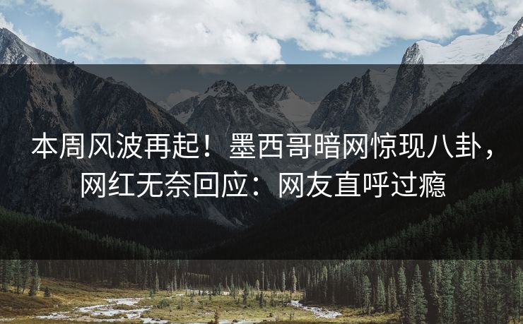 本周风波再起！墨西哥暗网惊现八卦，网红无奈回应：网友直呼过瘾