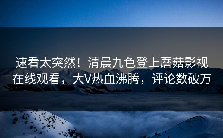 速看太突然！清晨九色登上蘑菇影视在线观看，大V热血沸腾，评论数破万