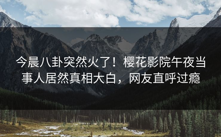 今晨八卦突然火了！樱花影院午夜当事人居然真相大白，网友直呼过瘾