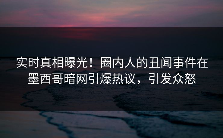 实时真相曝光！圈内人的丑闻事件在墨西哥暗网引爆热议，引发众怒