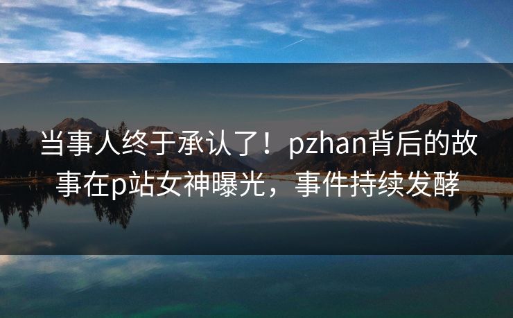 当事人终于承认了！pzhan背后的故事在p站女神曝光，事件持续发酵
