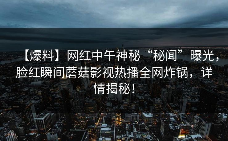 【爆料】网红中午神秘“秘闻”曝光，脸红瞬间蘑菇影视热播全网炸锅，详情揭秘！
