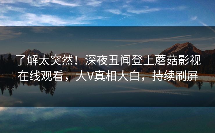 了解太突然！深夜丑闻登上蘑菇影视在线观看，大V真相大白，持续刷屏
