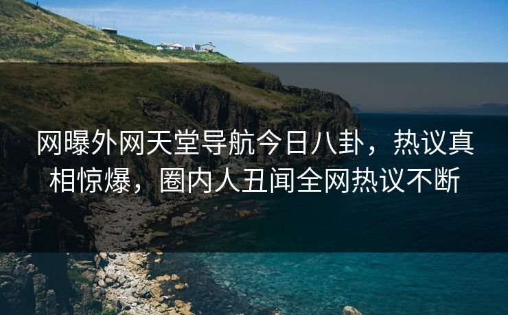 网曝外网天堂导航今日八卦，热议真相惊爆，圈内人丑闻全网热议不断