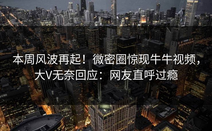 本周风波再起！微密圈惊现牛牛视频，大V无奈回应：网友直呼过瘾