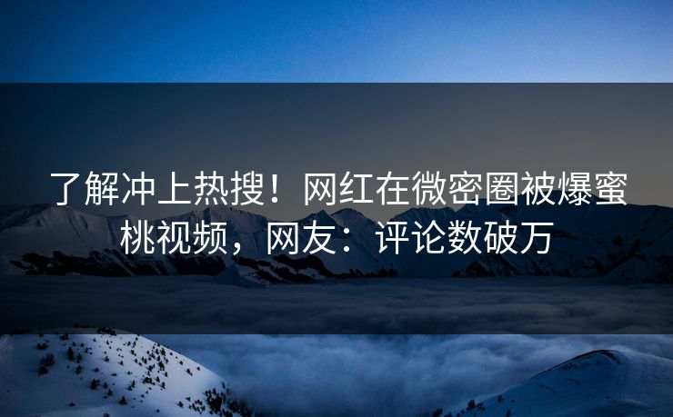 了解冲上热搜！网红在微密圈被爆蜜桃视频，网友：评论数破万