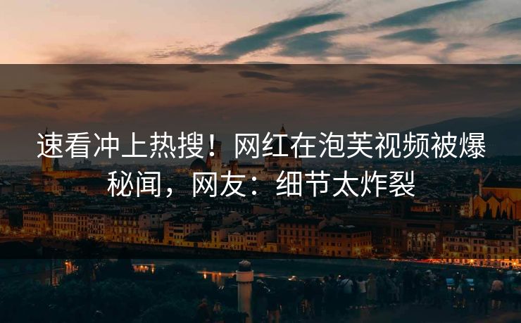 速看冲上热搜！网红在泡芙视频被爆秘闻，网友：细节太炸裂