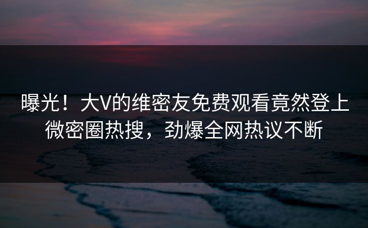 曝光！大V的维密友免费观看竟然登上微密圈热搜，劲爆全网热议不断