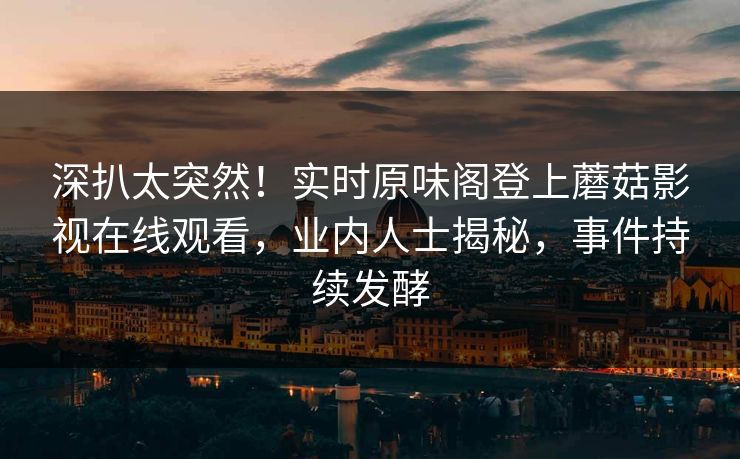 深扒太突然！实时原味阁登上蘑菇影视在线观看，业内人士揭秘，事件持续发酵