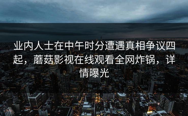业内人士在中午时分遭遇真相争议四起，蘑菇影视在线观看全网炸锅，详情曝光