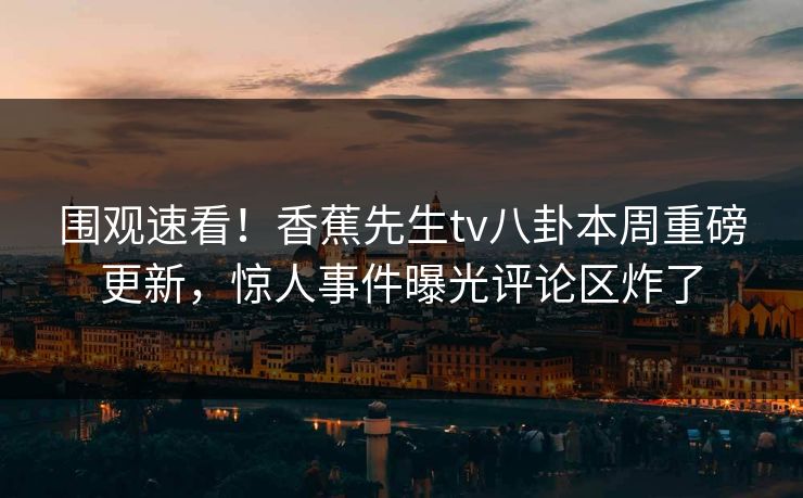 围观速看！香蕉先生tv八卦本周重磅更新，惊人事件曝光评论区炸了