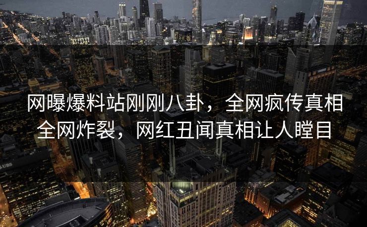 网曝爆料站刚刚八卦，全网疯传真相全网炸裂，网红丑闻真相让人瞠目