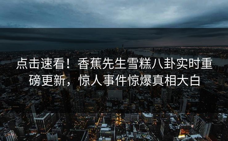 点击速看！香蕉先生雪糕八卦实时重磅更新，惊人事件惊爆真相大白