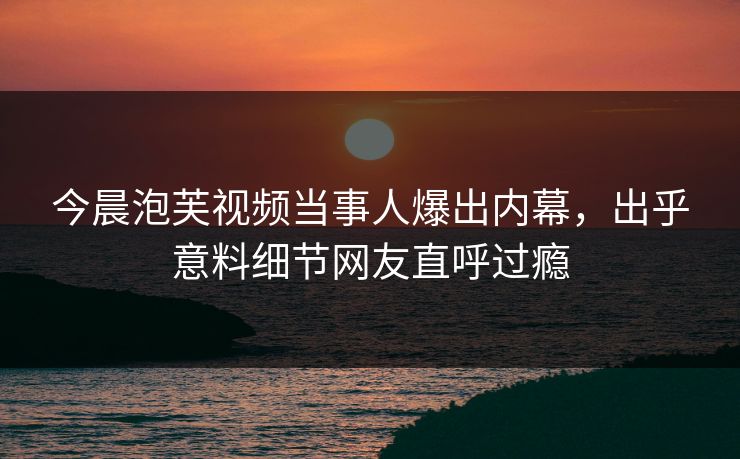 今晨泡芙视频当事人爆出内幕，出乎意料细节网友直呼过瘾