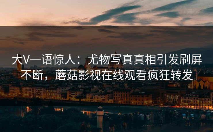 大V一语惊人：尤物写真真相引发刷屏不断，蘑菇影视在线观看疯狂转发