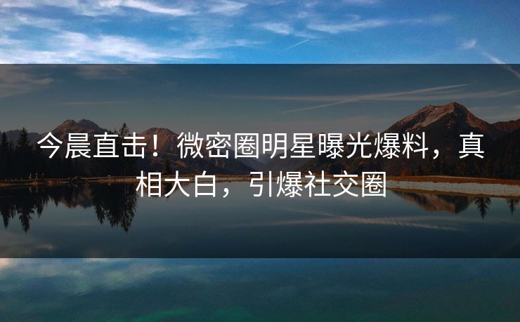 今晨直击！微密圈明星曝光爆料，真相大白，引爆社交圈