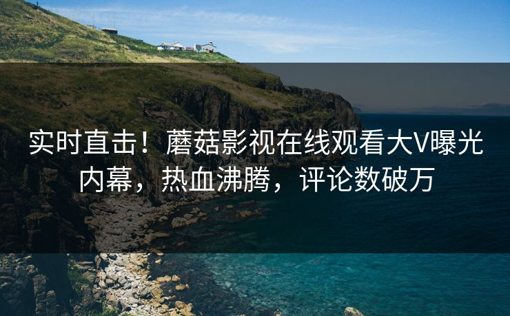 实时直击！蘑菇影视在线观看大V曝光内幕，热血沸腾，评论数破万