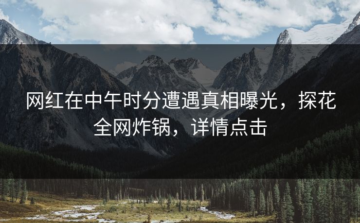 网红在中午时分遭遇真相曝光，探花全网炸锅，详情点击