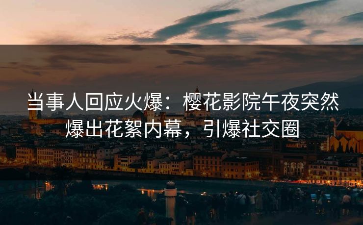 当事人回应火爆：樱花影院午夜突然爆出花絮内幕，引爆社交圈