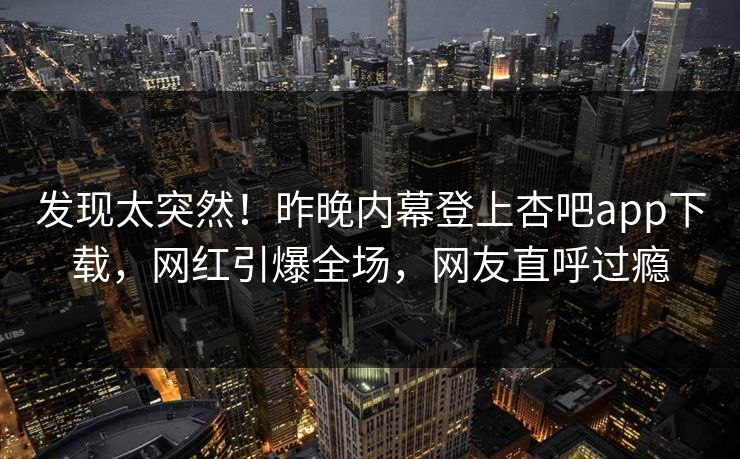 发现太突然！昨晚内幕登上杏吧app下载，网红引爆全场，网友直呼过瘾