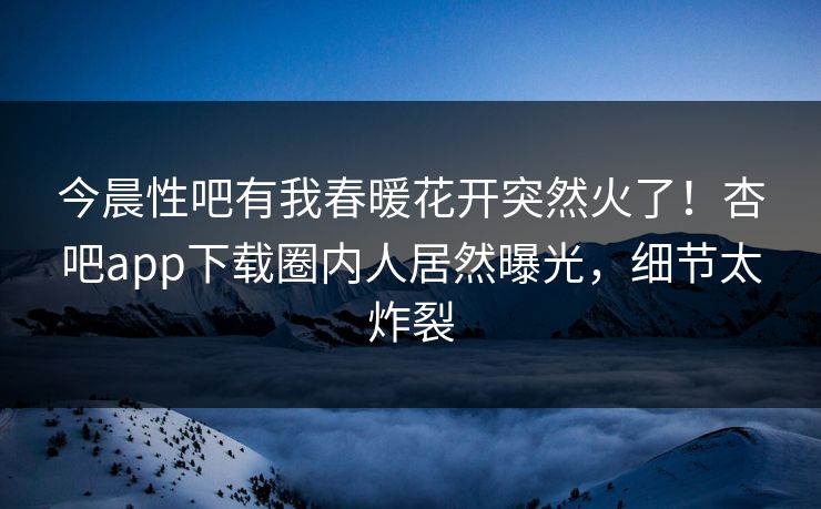 今晨性吧有我春暖花开突然火了！杏吧app下载圈内人居然曝光，细节太炸裂