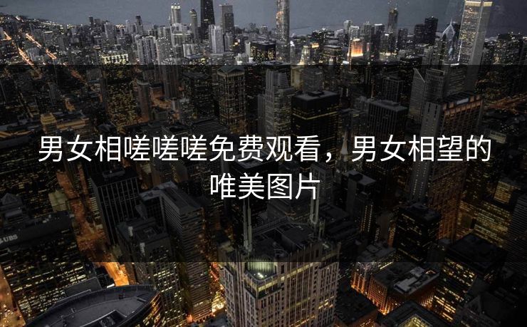 男女相嗟嗟嗟免费观看，男女相望的唯美图片