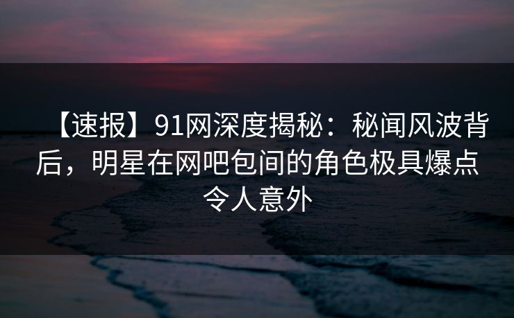 【速报】91网深度揭秘：秘闻风波背后，明星在网吧包间的角色极具爆点令人意外
