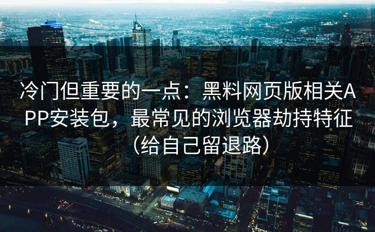 冷门但重要的一点：黑料网页版相关APP安装包，最常见的浏览器劫持特征（给自己留退路）