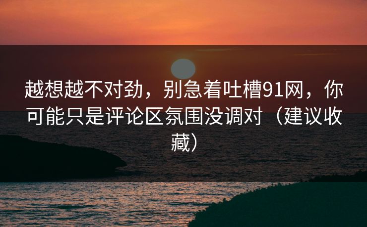 越想越不对劲，别急着吐槽91网，你可能只是评论区氛围没调对（建议收藏）