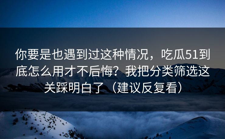 你要是也遇到过这种情况，吃瓜51到底怎么用才不后悔？我把分类筛选这关踩明白了（建议反复看）